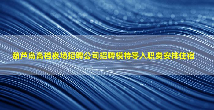 葫芦岛高档夜场招聘公司招聘模特零入职费安排住宿